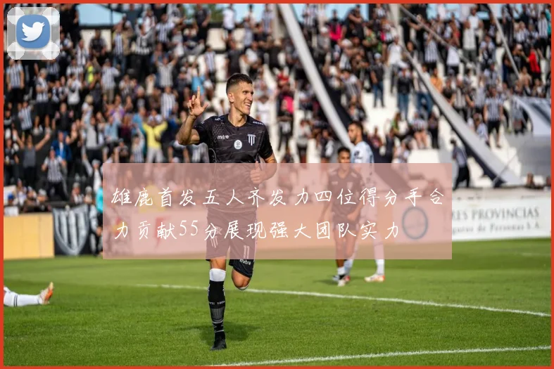 雄鹿首发五人齐发力四位得分手合力贡献55分展现强大团队实力
