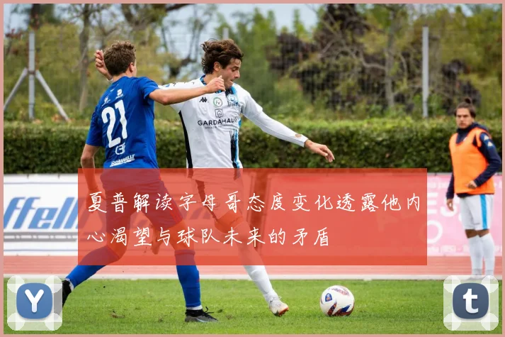 夏普解读字母哥态度变化透露他内心渴望与球队未来的矛盾