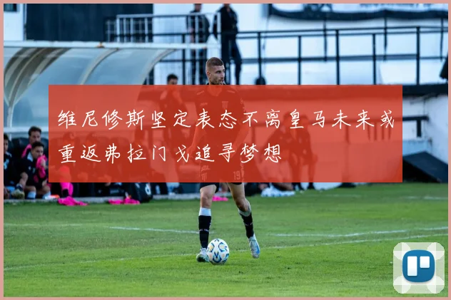 维尼修斯坚定表态不离皇马未来或重返弗拉门戈追寻梦想