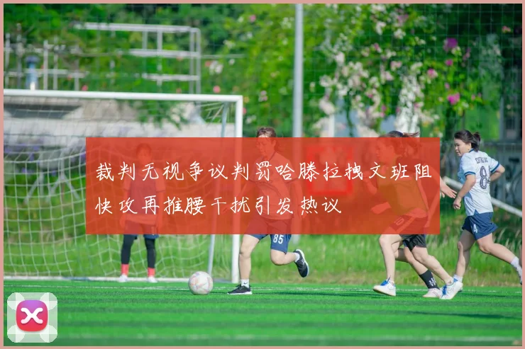 裁判无视争议判罚哈滕拉拽文班阻快攻再推腰干扰引发热议