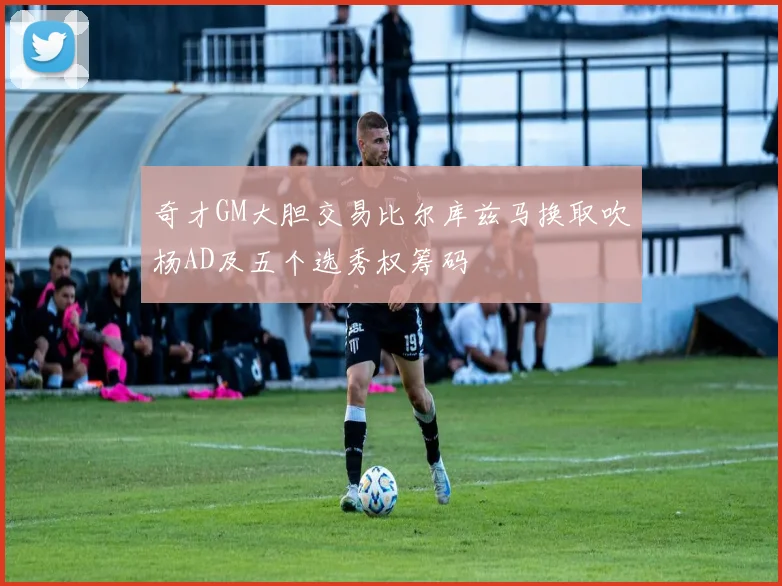 奇才GM大胆交易比尔库兹马换取吹杨AD及五个选秀权筹码