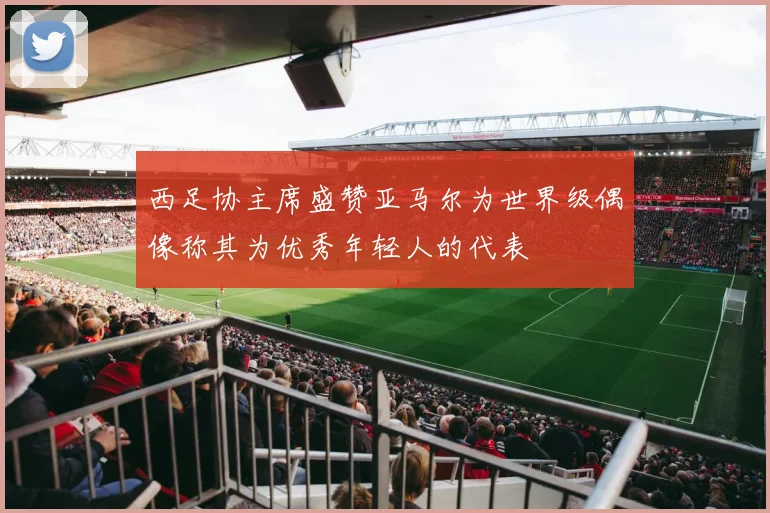 西足协主席盛赞亚马尔为世界级偶像称其为优秀年轻人的代表