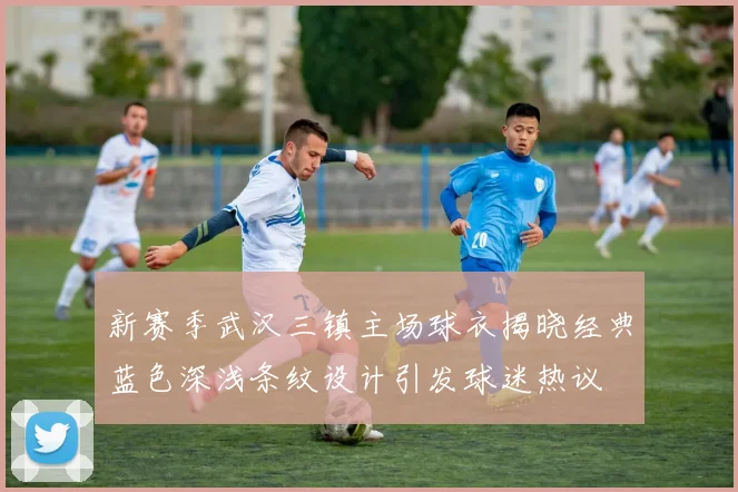 新赛季武汉三镇主场球衣揭晓经典蓝色深浅条纹设计引发球迷热议