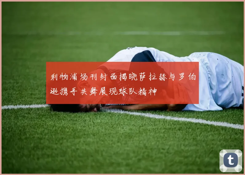 利物浦场刊封面揭晓萨拉赫与罗伯逊携手共舞展现球队精神