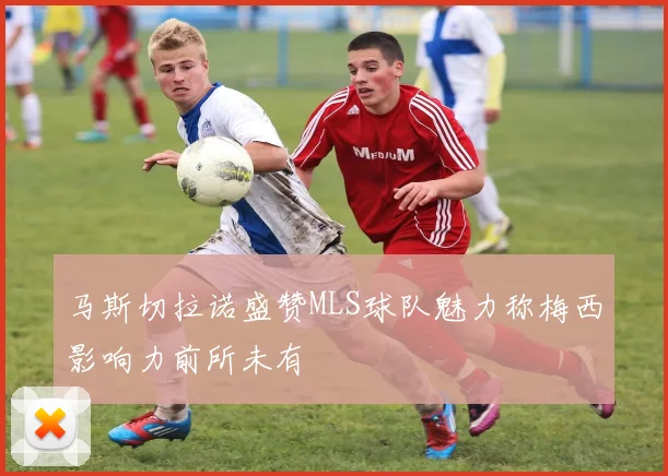 马斯切拉诺盛赞MLS球队魅力称梅西影响力前所未有