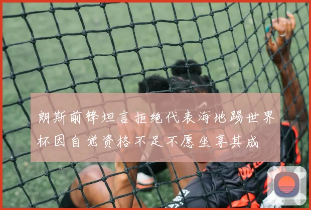 朗斯前锋坦言拒绝代表海地踢世界杯因自觉资格不足不愿坐享其成