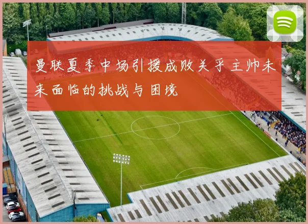 曼联夏季中场引援成败关乎主帅未来面临的挑战与困境