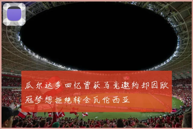 瓜尔达多回忆曾获马竞邀约却因欧冠梦想拒绝转会瓦伦西亚