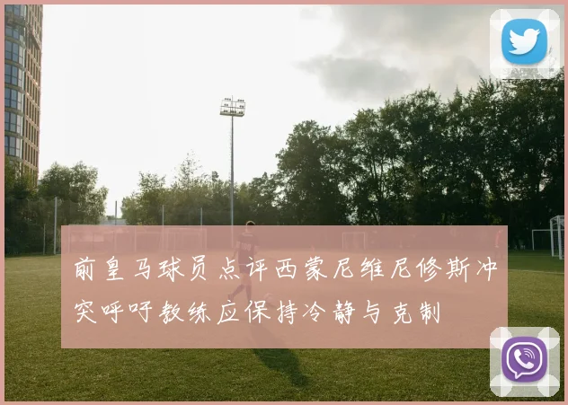 前皇马球员点评西蒙尼维尼修斯冲突呼吁教练应保持冷静与克制