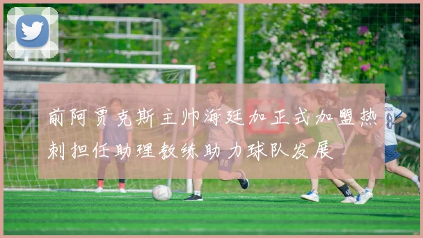 前阿贾克斯主帅海廷加正式加盟热刺担任助理教练助力球队发展