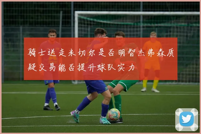 骑士送走米切尔是否明智杰弗森质疑交易能否提升球队实力