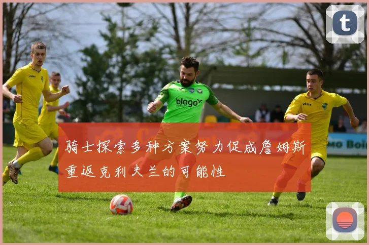 骑士探索多种方案努力促成詹姆斯重返克利夫兰的可能性